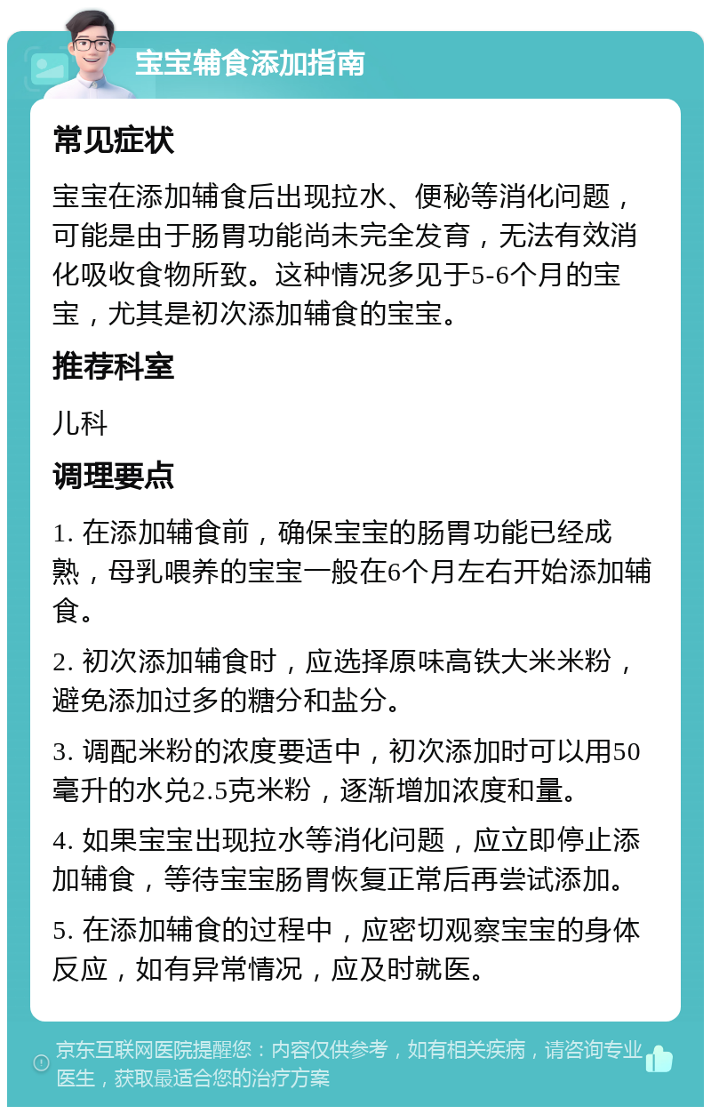 宝宝辅食添加指南 常见症状 宝宝在添加辅食后出现拉水、便秘等消化问题，可能是由于肠胃功能尚未完全发育，无法有效消化吸收食物所致。这种情况多见于5-6个月的宝宝，尤其是初次添加辅食的宝宝。 推荐科室 儿科 调理要点 1. 在添加辅食前，确保宝宝的肠胃功能已经成熟，母乳喂养的宝宝一般在6个月左右开始添加辅食。 2. 初次添加辅食时，应选择原味高铁大米米粉，避免添加过多的糖分和盐分。 3. 调配米粉的浓度要适中，初次添加时可以用50毫升的水兑2.5克米粉，逐渐增加浓度和量。 4. 如果宝宝出现拉水等消化问题，应立即停止添加辅食，等待宝宝肠胃恢复正常后再尝试添加。 5. 在添加辅食的过程中，应密切观察宝宝的身体反应，如有异常情况，应及时就医。