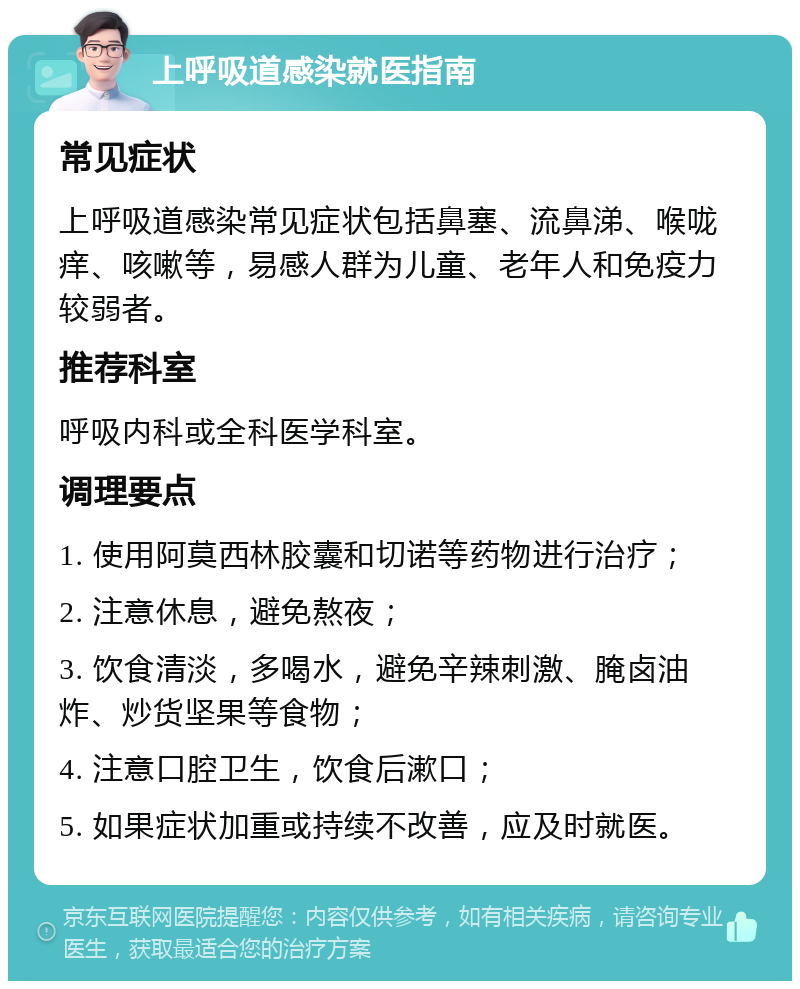 上呼吸道感染就医指南 常见症状 上呼吸道感染常见症状包括鼻塞、流鼻涕、喉咙痒、咳嗽等，易感人群为儿童、老年人和免疫力较弱者。 推荐科室 呼吸内科或全科医学科室。 调理要点 1. 使用阿莫西林胶囊和切诺等药物进行治疗； 2. 注意休息，避免熬夜； 3. 饮食清淡，多喝水，避免辛辣刺激、腌卤油炸、炒货坚果等食物； 4. 注意口腔卫生，饮食后漱口； 5. 如果症状加重或持续不改善，应及时就医。