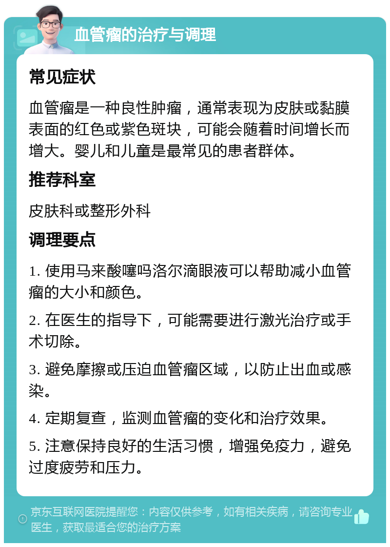 血管瘤的治疗与调理 常见症状 血管瘤是一种良性肿瘤，通常表现为皮肤或黏膜表面的红色或紫色斑块，可能会随着时间增长而增大。婴儿和儿童是最常见的患者群体。 推荐科室 皮肤科或整形外科 调理要点 1. 使用马来酸噻吗洛尔滴眼液可以帮助减小血管瘤的大小和颜色。 2. 在医生的指导下，可能需要进行激光治疗或手术切除。 3. 避免摩擦或压迫血管瘤区域，以防止出血或感染。 4. 定期复查，监测血管瘤的变化和治疗效果。 5. 注意保持良好的生活习惯，增强免疫力，避免过度疲劳和压力。