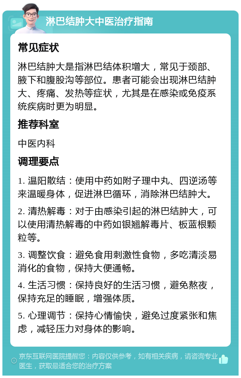 淋巴结肿大中医治疗指南 常见症状 淋巴结肿大是指淋巴结体积增大，常见于颈部、腋下和腹股沟等部位。患者可能会出现淋巴结肿大、疼痛、发热等症状，尤其是在感染或免疫系统疾病时更为明显。 推荐科室 中医内科 调理要点 1. 温阳散结：使用中药如附子理中丸、四逆汤等来温暖身体，促进淋巴循环，消除淋巴结肿大。 2. 清热解毒：对于由感染引起的淋巴结肿大，可以使用清热解毒的中药如银翘解毒片、板蓝根颗粒等。 3. 调整饮食：避免食用刺激性食物，多吃清淡易消化的食物，保持大便通畅。 4. 生活习惯：保持良好的生活习惯，避免熬夜，保持充足的睡眠，增强体质。 5. 心理调节：保持心情愉快，避免过度紧张和焦虑，减轻压力对身体的影响。