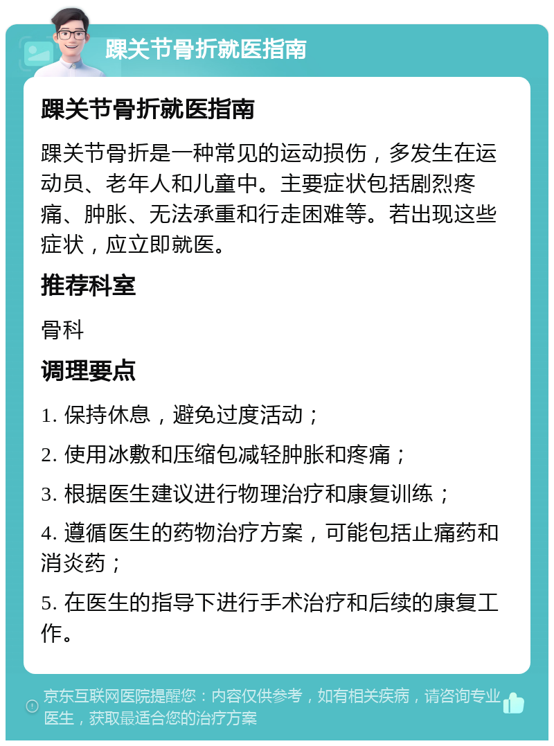 踝关节骨折就医指南 踝关节骨折就医指南 踝关节骨折是一种常见的运动损伤，多发生在运动员、老年人和儿童中。主要症状包括剧烈疼痛、肿胀、无法承重和行走困难等。若出现这些症状，应立即就医。 推荐科室 骨科 调理要点 1. 保持休息，避免过度活动； 2. 使用冰敷和压缩包减轻肿胀和疼痛； 3. 根据医生建议进行物理治疗和康复训练； 4. 遵循医生的药物治疗方案，可能包括止痛药和消炎药； 5. 在医生的指导下进行手术治疗和后续的康复工作。