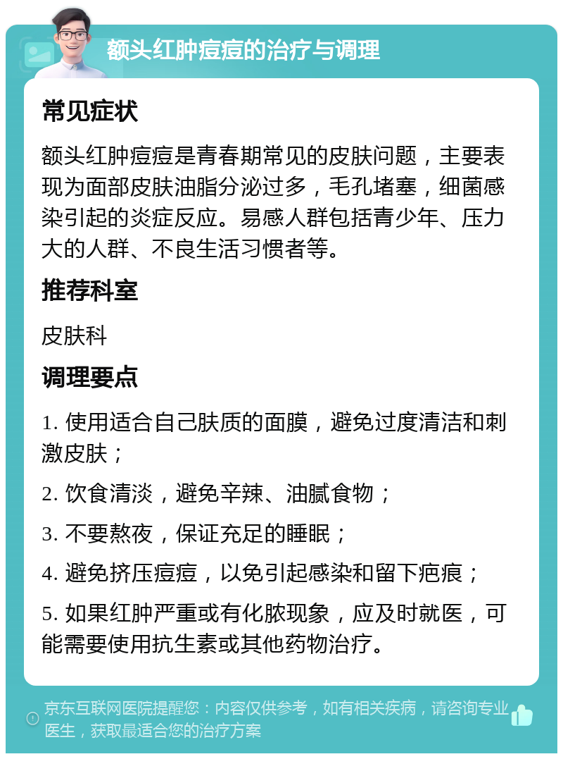 额头红肿痘痘的治疗与调理 常见症状 额头红肿痘痘是青春期常见的皮肤问题，主要表现为面部皮肤油脂分泌过多，毛孔堵塞，细菌感染引起的炎症反应。易感人群包括青少年、压力大的人群、不良生活习惯者等。 推荐科室 皮肤科 调理要点 1. 使用适合自己肤质的面膜，避免过度清洁和刺激皮肤； 2. 饮食清淡，避免辛辣、油腻食物； 3. 不要熬夜，保证充足的睡眠； 4. 避免挤压痘痘，以免引起感染和留下疤痕； 5. 如果红肿严重或有化脓现象，应及时就医，可能需要使用抗生素或其他药物治疗。