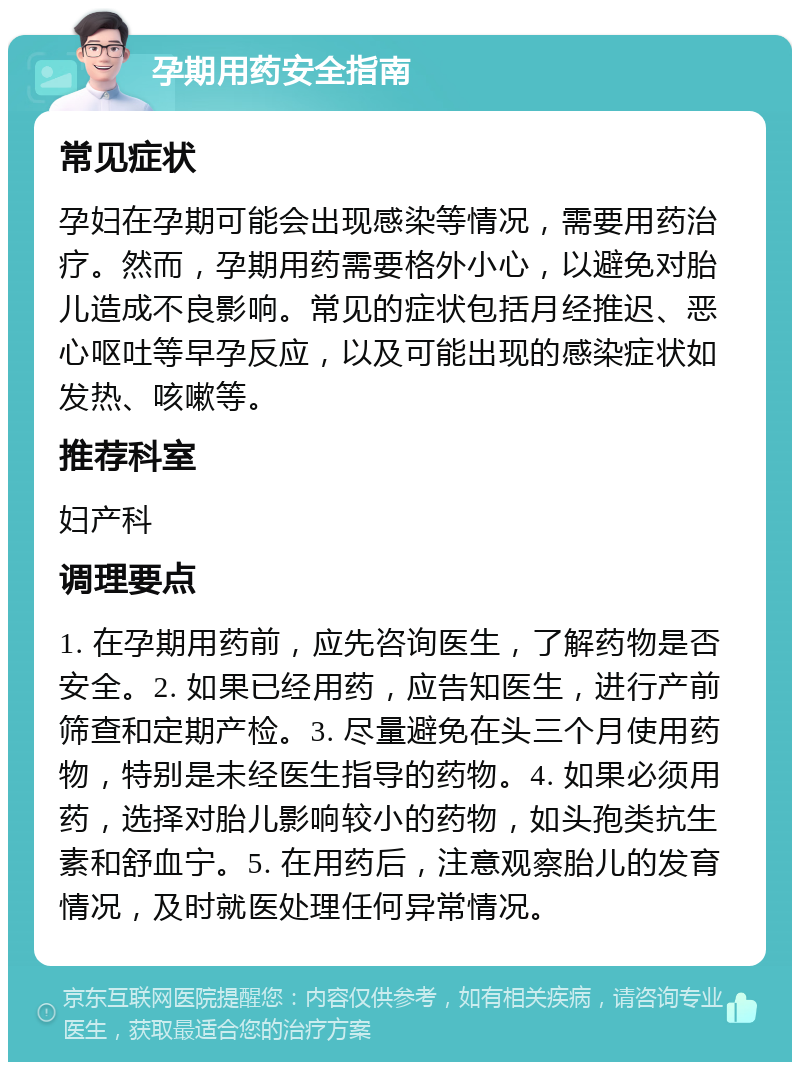 孕期用药安全指南 常见症状 孕妇在孕期可能会出现感染等情况，需要用药治疗。然而，孕期用药需要格外小心，以避免对胎儿造成不良影响。常见的症状包括月经推迟、恶心呕吐等早孕反应，以及可能出现的感染症状如发热、咳嗽等。 推荐科室 妇产科 调理要点 1. 在孕期用药前，应先咨询医生，了解药物是否安全。2. 如果已经用药，应告知医生，进行产前筛查和定期产检。3. 尽量避免在头三个月使用药物，特别是未经医生指导的药物。4. 如果必须用药，选择对胎儿影响较小的药物，如头孢类抗生素和舒血宁。5. 在用药后，注意观察胎儿的发育情况，及时就医处理任何异常情况。