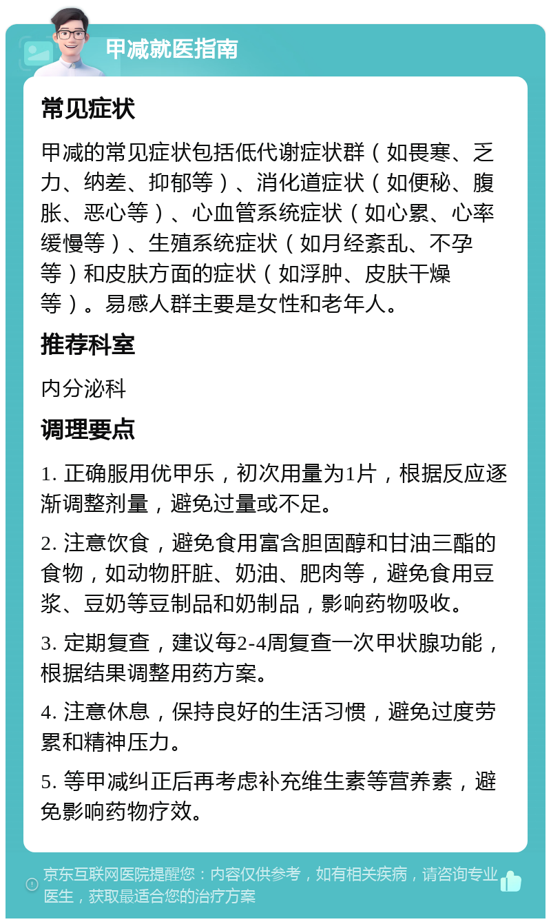 甲减就医指南 常见症状 甲减的常见症状包括低代谢症状群（如畏寒、乏力、纳差、抑郁等）、消化道症状（如便秘、腹胀、恶心等）、心血管系统症状（如心累、心率缓慢等）、生殖系统症状（如月经紊乱、不孕等）和皮肤方面的症状（如浮肿、皮肤干燥等）。易感人群主要是女性和老年人。 推荐科室 内分泌科 调理要点 1. 正确服用优甲乐，初次用量为1片，根据反应逐渐调整剂量，避免过量或不足。 2. 注意饮食，避免食用富含胆固醇和甘油三酯的食物，如动物肝脏、奶油、肥肉等，避免食用豆浆、豆奶等豆制品和奶制品，影响药物吸收。 3. 定期复查，建议每2-4周复查一次甲状腺功能，根据结果调整用药方案。 4. 注意休息，保持良好的生活习惯，避免过度劳累和精神压力。 5. 等甲减纠正后再考虑补充维生素等营养素，避免影响药物疗效。