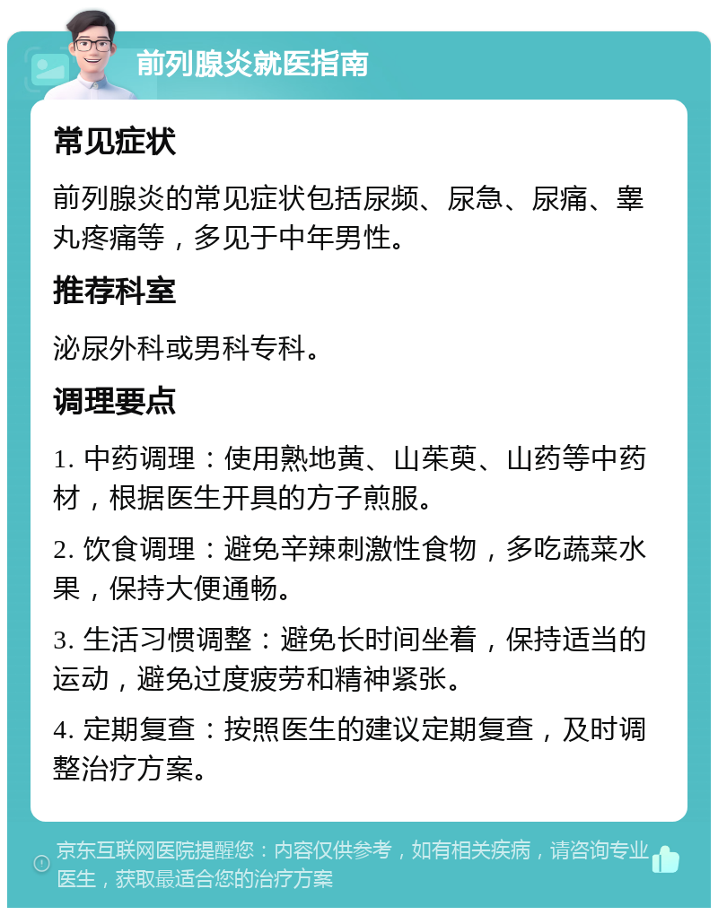 前列腺炎就医指南 常见症状 前列腺炎的常见症状包括尿频、尿急、尿痛、睾丸疼痛等，多见于中年男性。 推荐科室 泌尿外科或男科专科。 调理要点 1. 中药调理：使用熟地黄、山茱萸、山药等中药材，根据医生开具的方子煎服。 2. 饮食调理：避免辛辣刺激性食物，多吃蔬菜水果，保持大便通畅。 3. 生活习惯调整：避免长时间坐着，保持适当的运动，避免过度疲劳和精神紧张。 4. 定期复查：按照医生的建议定期复查，及时调整治疗方案。