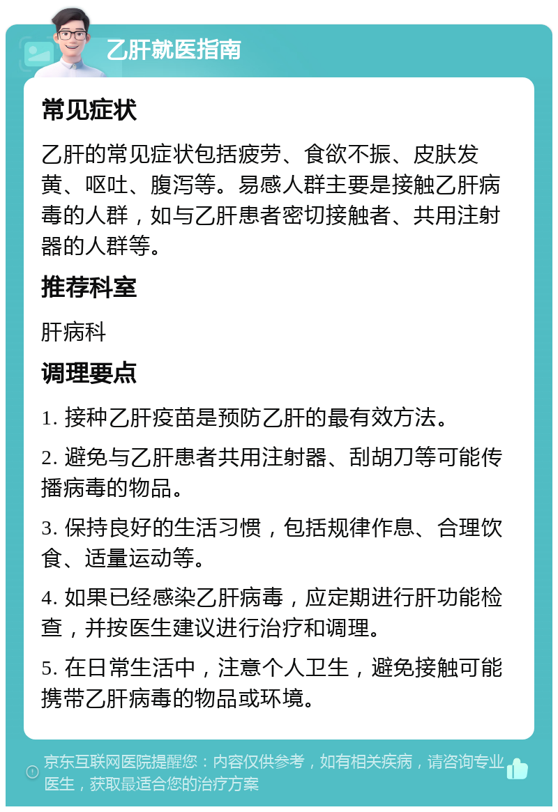 乙肝就医指南 常见症状 乙肝的常见症状包括疲劳、食欲不振、皮肤发黄、呕吐、腹泻等。易感人群主要是接触乙肝病毒的人群，如与乙肝患者密切接触者、共用注射器的人群等。 推荐科室 肝病科 调理要点 1. 接种乙肝疫苗是预防乙肝的最有效方法。 2. 避免与乙肝患者共用注射器、刮胡刀等可能传播病毒的物品。 3. 保持良好的生活习惯，包括规律作息、合理饮食、适量运动等。 4. 如果已经感染乙肝病毒，应定期进行肝功能检查，并按医生建议进行治疗和调理。 5. 在日常生活中，注意个人卫生，避免接触可能携带乙肝病毒的物品或环境。