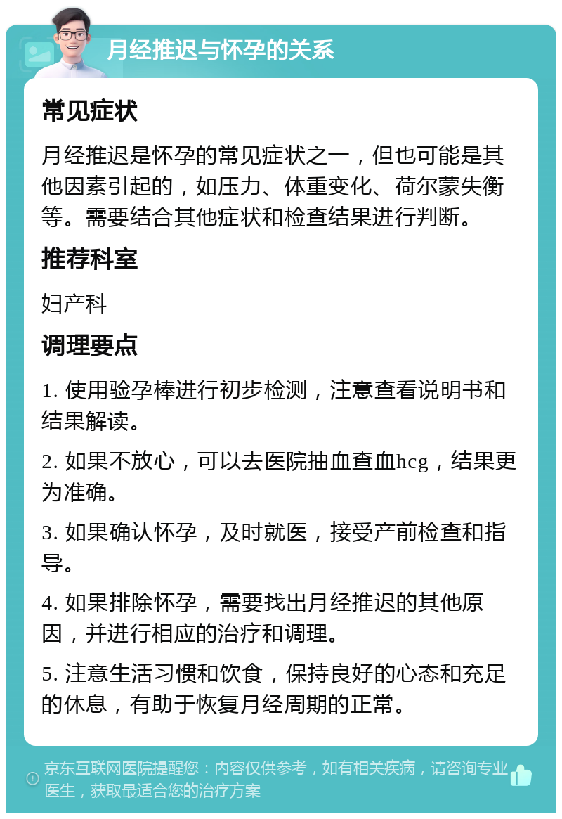 月经推迟与怀孕的关系 常见症状 月经推迟是怀孕的常见症状之一，但也可能是其他因素引起的，如压力、体重变化、荷尔蒙失衡等。需要结合其他症状和检查结果进行判断。 推荐科室 妇产科 调理要点 1. 使用验孕棒进行初步检测，注意查看说明书和结果解读。 2. 如果不放心，可以去医院抽血查血hcg，结果更为准确。 3. 如果确认怀孕，及时就医，接受产前检查和指导。 4. 如果排除怀孕，需要找出月经推迟的其他原因，并进行相应的治疗和调理。 5. 注意生活习惯和饮食，保持良好的心态和充足的休息，有助于恢复月经周期的正常。