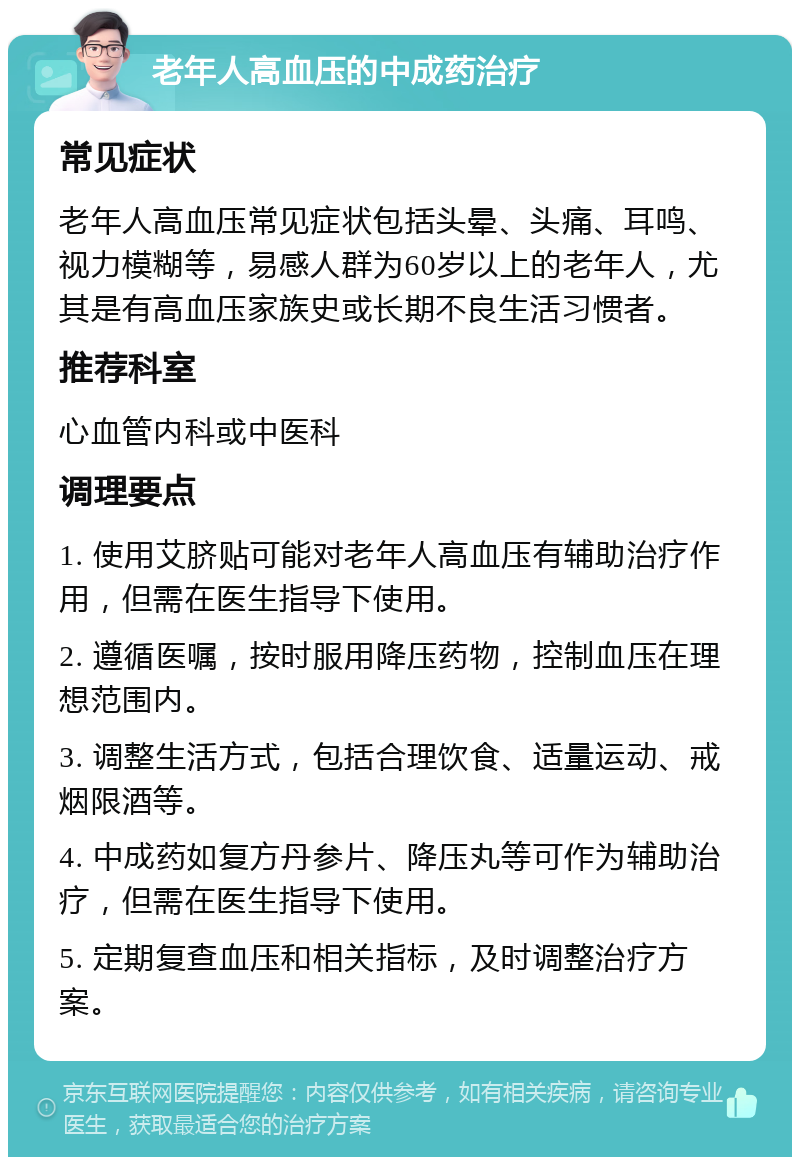 老年人高血压的中成药治疗 常见症状 老年人高血压常见症状包括头晕、头痛、耳鸣、视力模糊等，易感人群为60岁以上的老年人，尤其是有高血压家族史或长期不良生活习惯者。 推荐科室 心血管内科或中医科 调理要点 1. 使用艾脐贴可能对老年人高血压有辅助治疗作用，但需在医生指导下使用。 2. 遵循医嘱，按时服用降压药物，控制血压在理想范围内。 3. 调整生活方式，包括合理饮食、适量运动、戒烟限酒等。 4. 中成药如复方丹参片、降压丸等可作为辅助治疗，但需在医生指导下使用。 5. 定期复查血压和相关指标，及时调整治疗方案。