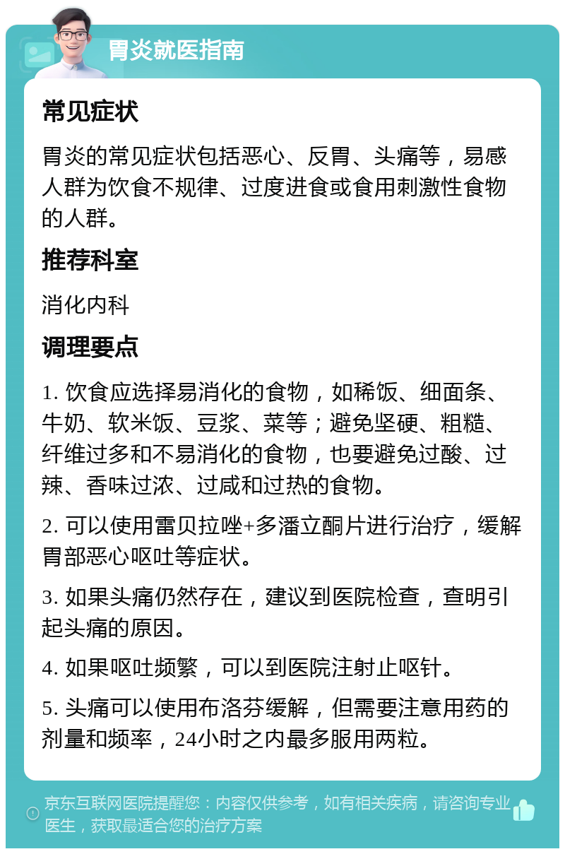 胃炎就医指南 常见症状 胃炎的常见症状包括恶心、反胃、头痛等，易感人群为饮食不规律、过度进食或食用刺激性食物的人群。 推荐科室 消化内科 调理要点 1. 饮食应选择易消化的食物，如稀饭、细面条、牛奶、软米饭、豆浆、菜等；避免坚硬、粗糙、纤维过多和不易消化的食物，也要避免过酸、过辣、香味过浓、过咸和过热的食物。 2. 可以使用雷贝拉唑+多潘立酮片进行治疗，缓解胃部恶心呕吐等症状。 3. 如果头痛仍然存在，建议到医院检查，查明引起头痛的原因。 4. 如果呕吐频繁，可以到医院注射止呕针。 5. 头痛可以使用布洛芬缓解，但需要注意用药的剂量和频率，24小时之内最多服用两粒。