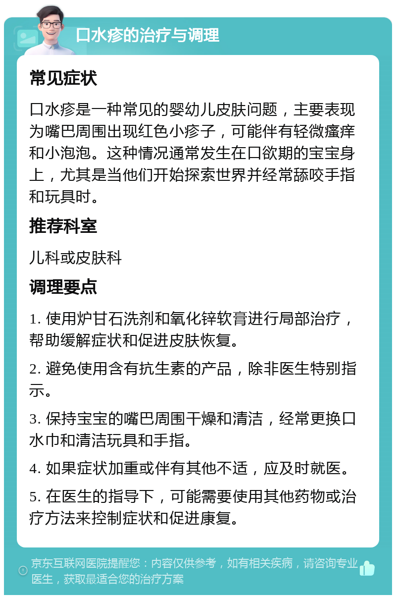 口水疹的治疗与调理 常见症状 口水疹是一种常见的婴幼儿皮肤问题，主要表现为嘴巴周围出现红色小疹子，可能伴有轻微瘙痒和小泡泡。这种情况通常发生在口欲期的宝宝身上，尤其是当他们开始探索世界并经常舔咬手指和玩具时。 推荐科室 儿科或皮肤科 调理要点 1. 使用炉甘石洗剂和氧化锌软膏进行局部治疗，帮助缓解症状和促进皮肤恢复。 2. 避免使用含有抗生素的产品，除非医生特别指示。 3. 保持宝宝的嘴巴周围干燥和清洁，经常更换口水巾和清洁玩具和手指。 4. 如果症状加重或伴有其他不适，应及时就医。 5. 在医生的指导下，可能需要使用其他药物或治疗方法来控制症状和促进康复。