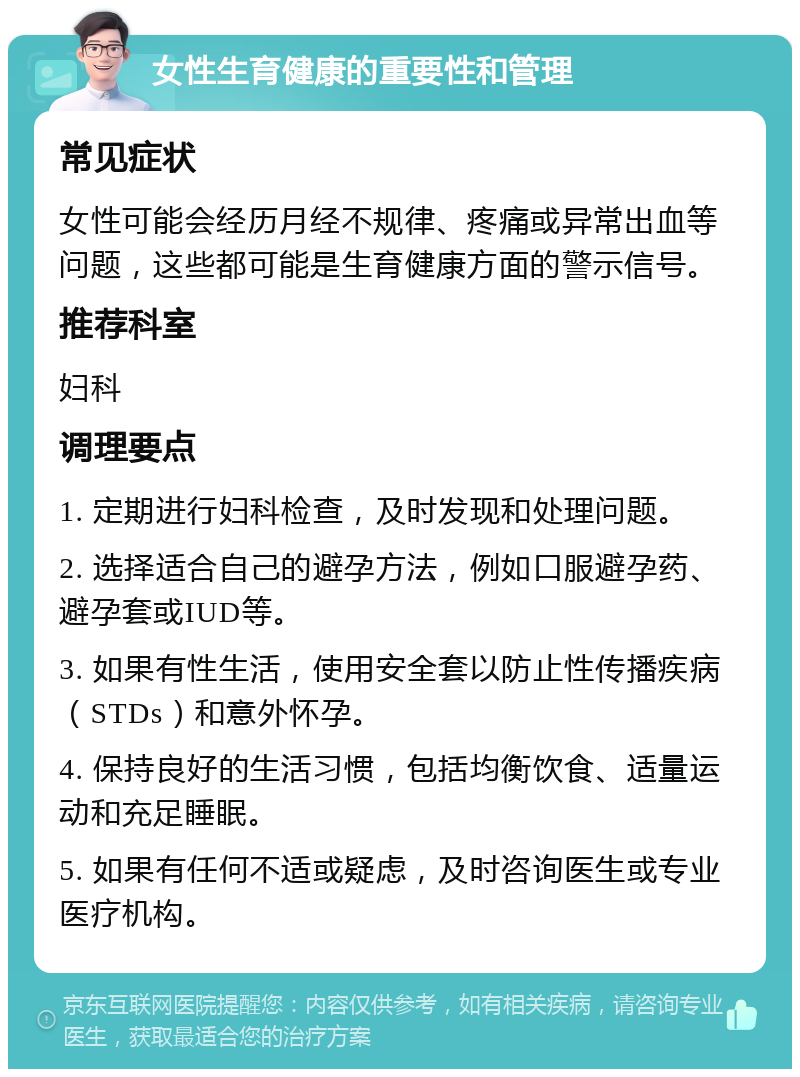 女性生育健康的重要性和管理 常见症状 女性可能会经历月经不规律、疼痛或异常出血等问题，这些都可能是生育健康方面的警示信号。 推荐科室 妇科 调理要点 1. 定期进行妇科检查，及时发现和处理问题。 2. 选择适合自己的避孕方法，例如口服避孕药、避孕套或IUD等。 3. 如果有性生活，使用安全套以防止性传播疾病（STDs）和意外怀孕。 4. 保持良好的生活习惯，包括均衡饮食、适量运动和充足睡眠。 5. 如果有任何不适或疑虑，及时咨询医生或专业医疗机构。