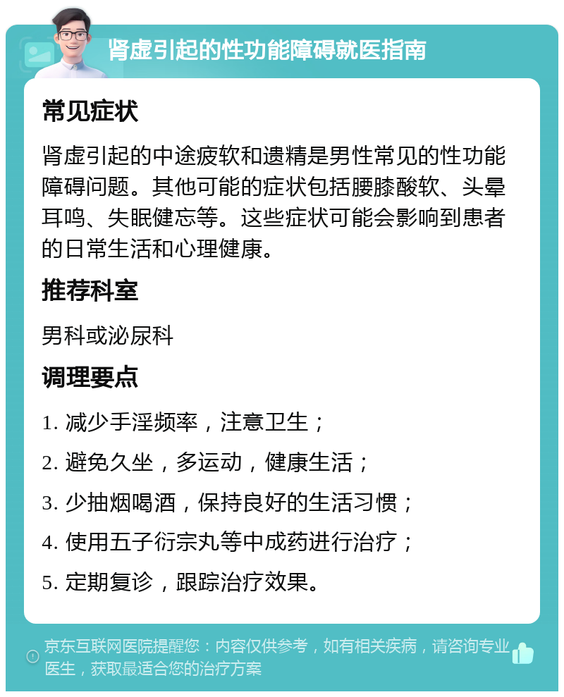 肾虚引起的性功能障碍就医指南 常见症状 肾虚引起的中途疲软和遗精是男性常见的性功能障碍问题。其他可能的症状包括腰膝酸软、头晕耳鸣、失眠健忘等。这些症状可能会影响到患者的日常生活和心理健康。 推荐科室 男科或泌尿科 调理要点 1. 减少手淫频率，注意卫生； 2. 避免久坐，多运动，健康生活； 3. 少抽烟喝酒，保持良好的生活习惯； 4. 使用五子衍宗丸等中成药进行治疗； 5. 定期复诊，跟踪治疗效果。