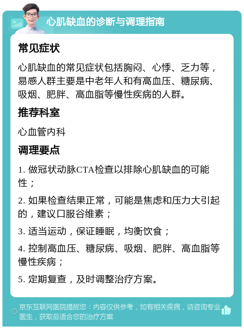 心肌缺血的诊断与调理指南 常见症状 心肌缺血的常见症状包括胸闷、心悸、乏力等，易感人群主要是中老年人和有高血压、糖尿病、吸烟、肥胖、高血脂等慢性疾病的人群。 推荐科室 心血管内科 调理要点 1. 做冠状动脉CTA检查以排除心肌缺血的可能性； 2. 如果检查结果正常，可能是焦虑和压力大引起的，建议口服谷维素； 3. 适当运动，保证睡眠，均衡饮食； 4. 控制高血压、糖尿病、吸烟、肥胖、高血脂等慢性疾病； 5. 定期复查，及时调整治疗方案。