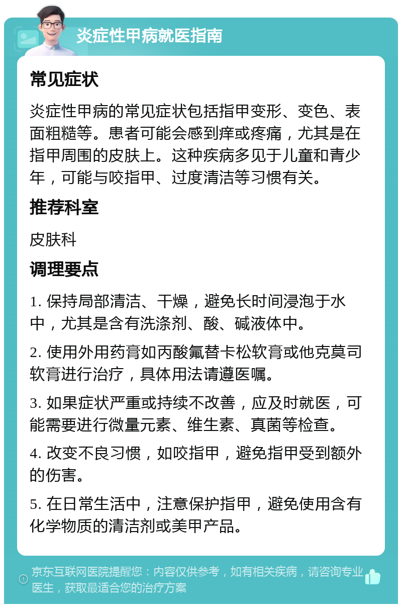 炎症性甲病就医指南 常见症状 炎症性甲病的常见症状包括指甲变形、变色、表面粗糙等。患者可能会感到痒或疼痛，尤其是在指甲周围的皮肤上。这种疾病多见于儿童和青少年，可能与咬指甲、过度清洁等习惯有关。 推荐科室 皮肤科 调理要点 1. 保持局部清洁、干燥，避免长时间浸泡于水中，尤其是含有洗涤剂、酸、碱液体中。 2. 使用外用药膏如丙酸氟替卡松软膏或他克莫司软膏进行治疗，具体用法请遵医嘱。 3. 如果症状严重或持续不改善，应及时就医，可能需要进行微量元素、维生素、真菌等检查。 4. 改变不良习惯，如咬指甲，避免指甲受到额外的伤害。 5. 在日常生活中，注意保护指甲，避免使用含有化学物质的清洁剂或美甲产品。