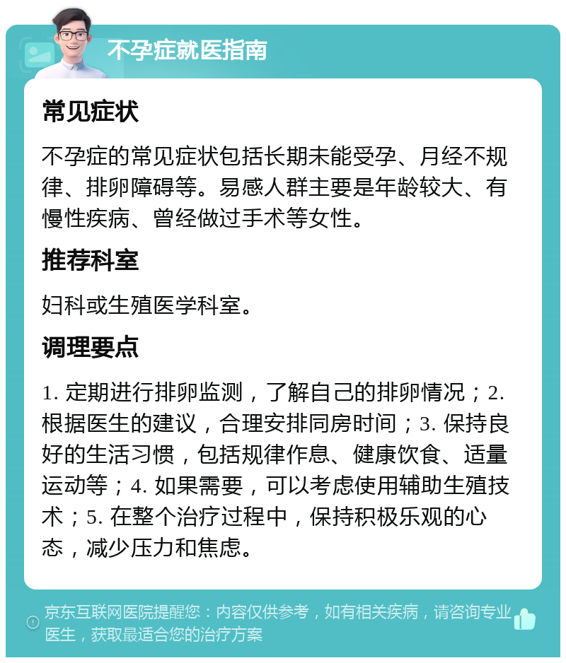 不孕症就医指南 常见症状 不孕症的常见症状包括长期未能受孕、月经不规律、排卵障碍等。易感人群主要是年龄较大、有慢性疾病、曾经做过手术等女性。 推荐科室 妇科或生殖医学科室。 调理要点 1. 定期进行排卵监测，了解自己的排卵情况；2. 根据医生的建议，合理安排同房时间；3. 保持良好的生活习惯，包括规律作息、健康饮食、适量运动等；4. 如果需要，可以考虑使用辅助生殖技术；5. 在整个治疗过程中，保持积极乐观的心态，减少压力和焦虑。