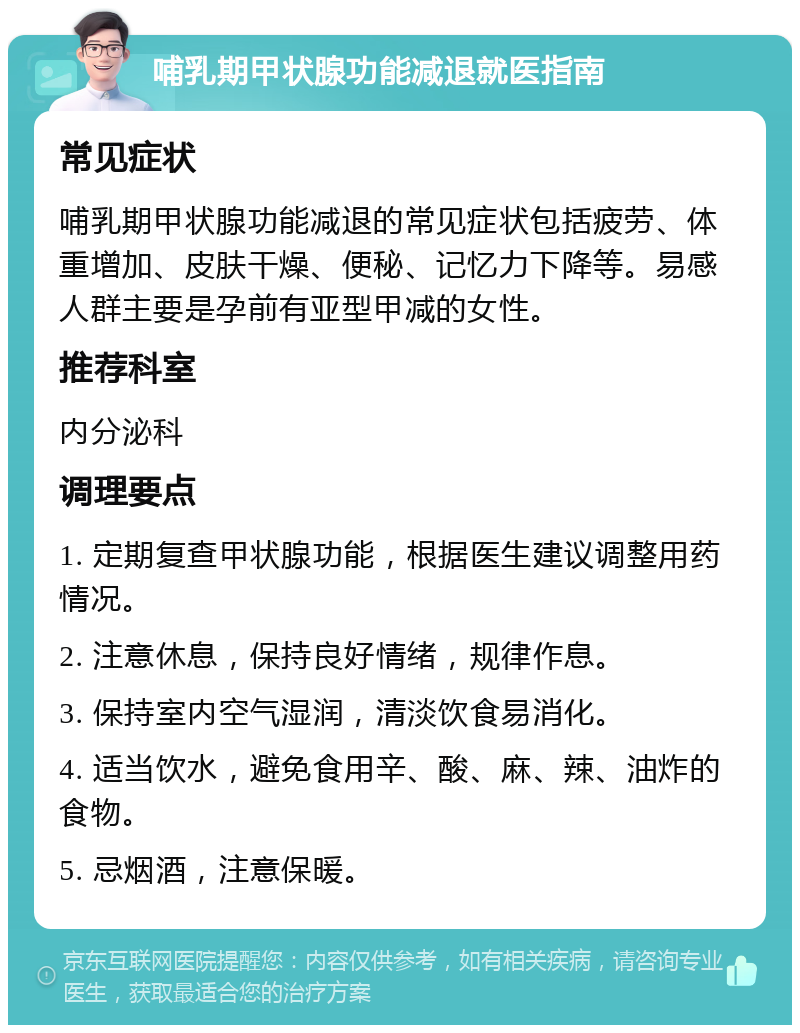 哺乳期甲状腺功能减退就医指南 常见症状 哺乳期甲状腺功能减退的常见症状包括疲劳、体重增加、皮肤干燥、便秘、记忆力下降等。易感人群主要是孕前有亚型甲减的女性。 推荐科室 内分泌科 调理要点 1. 定期复查甲状腺功能，根据医生建议调整用药情况。 2. 注意休息，保持良好情绪，规律作息。 3. 保持室内空气湿润，清淡饮食易消化。 4. 适当饮水，避免食用辛、酸、麻、辣、油炸的食物。 5. 忌烟酒，注意保暖。