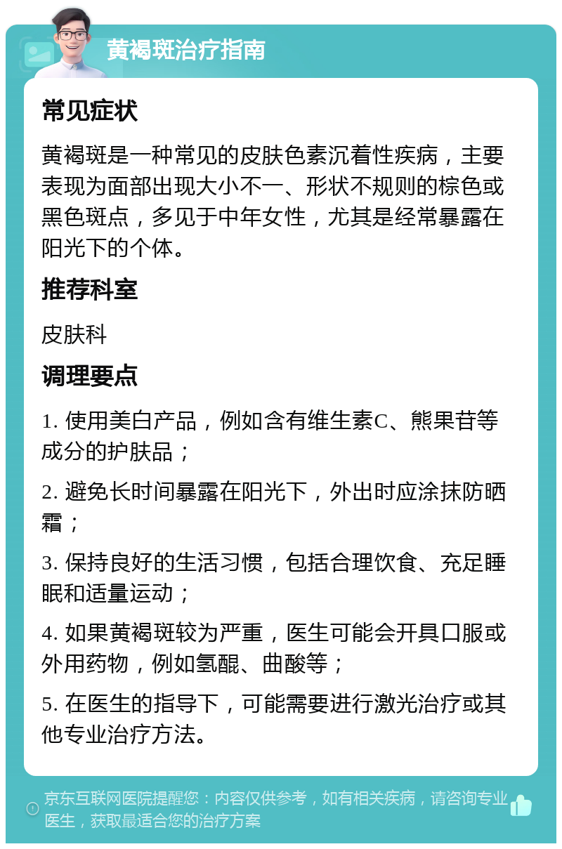 黄褐斑治疗指南 常见症状 黄褐斑是一种常见的皮肤色素沉着性疾病，主要表现为面部出现大小不一、形状不规则的棕色或黑色斑点，多见于中年女性，尤其是经常暴露在阳光下的个体。 推荐科室 皮肤科 调理要点 1. 使用美白产品，例如含有维生素C、熊果苷等成分的护肤品； 2. 避免长时间暴露在阳光下，外出时应涂抹防晒霜； 3. 保持良好的生活习惯，包括合理饮食、充足睡眠和适量运动； 4. 如果黄褐斑较为严重，医生可能会开具口服或外用药物，例如氢醌、曲酸等； 5. 在医生的指导下，可能需要进行激光治疗或其他专业治疗方法。