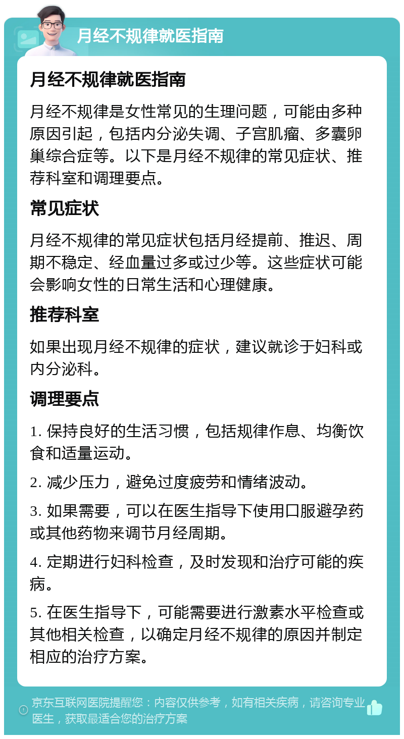 月经不规律就医指南 月经不规律就医指南 月经不规律是女性常见的生理问题，可能由多种原因引起，包括内分泌失调、子宫肌瘤、多囊卵巢综合症等。以下是月经不规律的常见症状、推荐科室和调理要点。 常见症状 月经不规律的常见症状包括月经提前、推迟、周期不稳定、经血量过多或过少等。这些症状可能会影响女性的日常生活和心理健康。 推荐科室 如果出现月经不规律的症状，建议就诊于妇科或内分泌科。 调理要点 1. 保持良好的生活习惯，包括规律作息、均衡饮食和适量运动。 2. 减少压力，避免过度疲劳和情绪波动。 3. 如果需要，可以在医生指导下使用口服避孕药或其他药物来调节月经周期。 4. 定期进行妇科检查，及时发现和治疗可能的疾病。 5. 在医生指导下，可能需要进行激素水平检查或其他相关检查，以确定月经不规律的原因并制定相应的治疗方案。