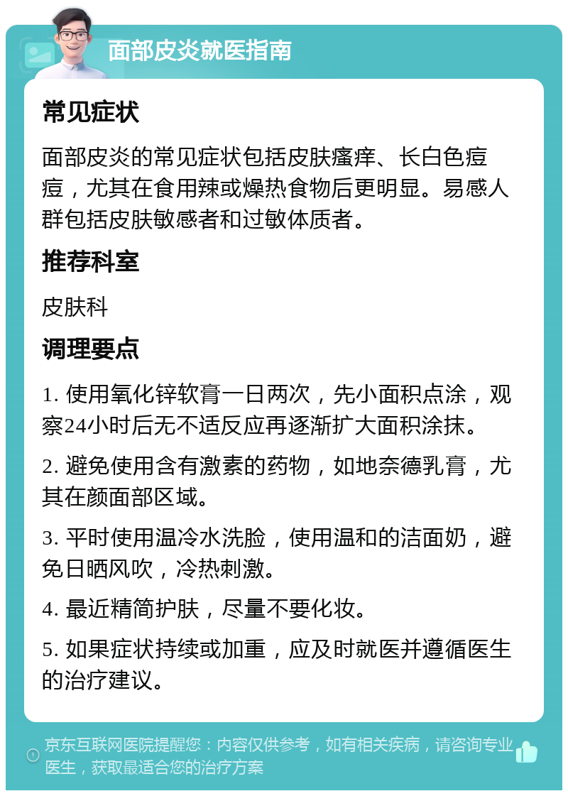 面部皮炎就医指南 常见症状 面部皮炎的常见症状包括皮肤瘙痒、长白色痘痘，尤其在食用辣或燥热食物后更明显。易感人群包括皮肤敏感者和过敏体质者。 推荐科室 皮肤科 调理要点 1. 使用氧化锌软膏一日两次，先小面积点涂，观察24小时后无不适反应再逐渐扩大面积涂抹。 2. 避免使用含有激素的药物，如地奈德乳膏，尤其在颜面部区域。 3. 平时使用温冷水洗脸，使用温和的洁面奶，避免日晒风吹，冷热刺激。 4. 最近精简护肤，尽量不要化妆。 5. 如果症状持续或加重，应及时就医并遵循医生的治疗建议。