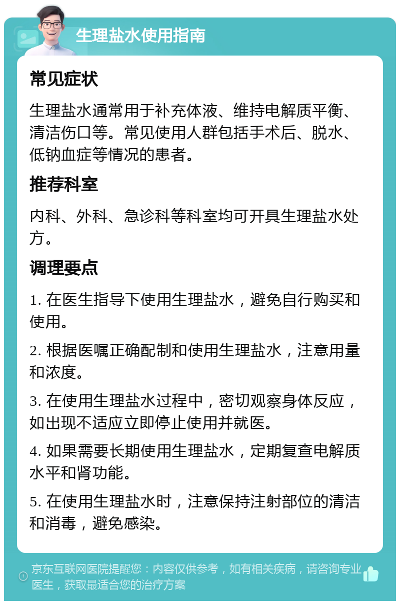 生理盐水使用指南 常见症状 生理盐水通常用于补充体液、维持电解质平衡、清洁伤口等。常见使用人群包括手术后、脱水、低钠血症等情况的患者。 推荐科室 内科、外科、急诊科等科室均可开具生理盐水处方。 调理要点 1. 在医生指导下使用生理盐水，避免自行购买和使用。 2. 根据医嘱正确配制和使用生理盐水，注意用量和浓度。 3. 在使用生理盐水过程中，密切观察身体反应，如出现不适应立即停止使用并就医。 4. 如果需要长期使用生理盐水，定期复查电解质水平和肾功能。 5. 在使用生理盐水时，注意保持注射部位的清洁和消毒，避免感染。