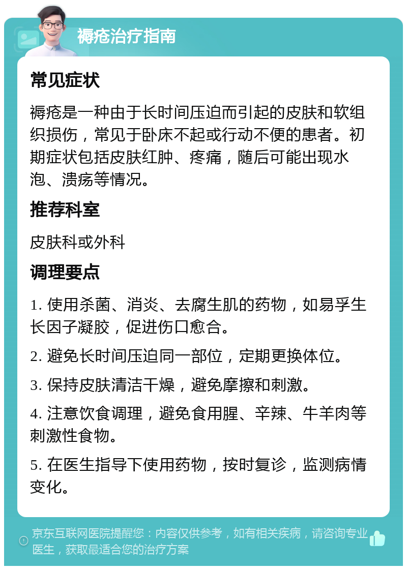 褥疮治疗指南 常见症状 褥疮是一种由于长时间压迫而引起的皮肤和软组织损伤，常见于卧床不起或行动不便的患者。初期症状包括皮肤红肿、疼痛，随后可能出现水泡、溃疡等情况。 推荐科室 皮肤科或外科 调理要点 1. 使用杀菌、消炎、去腐生肌的药物，如易孚生长因子凝胶，促进伤口愈合。 2. 避免长时间压迫同一部位，定期更换体位。 3. 保持皮肤清洁干燥，避免摩擦和刺激。 4. 注意饮食调理，避免食用腥、辛辣、牛羊肉等刺激性食物。 5. 在医生指导下使用药物，按时复诊，监测病情变化。