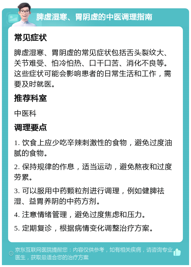 脾虚湿寒、胃阴虚的中医调理指南 常见症状 脾虚湿寒、胃阴虚的常见症状包括舌头裂纹大、关节难受、怕冷怕热、口干口苦、消化不良等。这些症状可能会影响患者的日常生活和工作，需要及时就医。 推荐科室 中医科 调理要点 1. 饮食上应少吃辛辣刺激性的食物，避免过度油腻的食物。 2. 保持规律的作息，适当运动，避免熬夜和过度劳累。 3. 可以服用中药颗粒剂进行调理，例如健脾祛湿、益胃养阴的中药方剂。 4. 注意情绪管理，避免过度焦虑和压力。 5. 定期复诊，根据病情变化调整治疗方案。