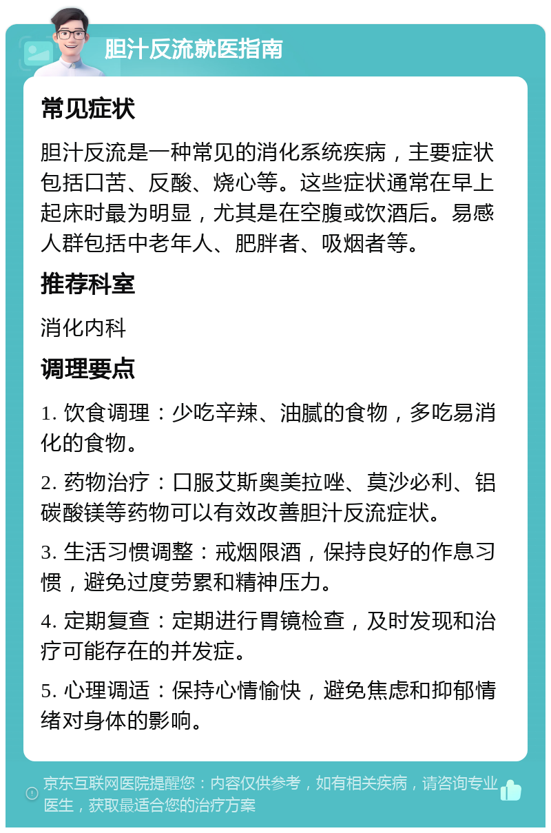 胆汁反流就医指南 常见症状 胆汁反流是一种常见的消化系统疾病，主要症状包括口苦、反酸、烧心等。这些症状通常在早上起床时最为明显，尤其是在空腹或饮酒后。易感人群包括中老年人、肥胖者、吸烟者等。 推荐科室 消化内科 调理要点 1. 饮食调理：少吃辛辣、油腻的食物，多吃易消化的食物。 2. 药物治疗：口服艾斯奥美拉唑、莫沙必利、铝碳酸镁等药物可以有效改善胆汁反流症状。 3. 生活习惯调整：戒烟限酒，保持良好的作息习惯，避免过度劳累和精神压力。 4. 定期复查：定期进行胃镜检查，及时发现和治疗可能存在的并发症。 5. 心理调适：保持心情愉快，避免焦虑和抑郁情绪对身体的影响。