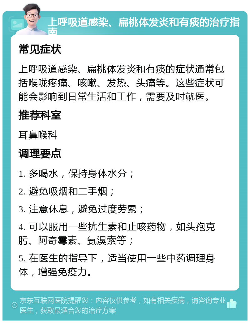 上呼吸道感染、扁桃体发炎和有痰的治疗指南 常见症状 上呼吸道感染、扁桃体发炎和有痰的症状通常包括喉咙疼痛、咳嗽、发热、头痛等。这些症状可能会影响到日常生活和工作，需要及时就医。 推荐科室 耳鼻喉科 调理要点 1. 多喝水，保持身体水分； 2. 避免吸烟和二手烟； 3. 注意休息，避免过度劳累； 4. 可以服用一些抗生素和止咳药物，如头孢克肟、阿奇霉素、氨溴索等； 5. 在医生的指导下，适当使用一些中药调理身体，增强免疫力。