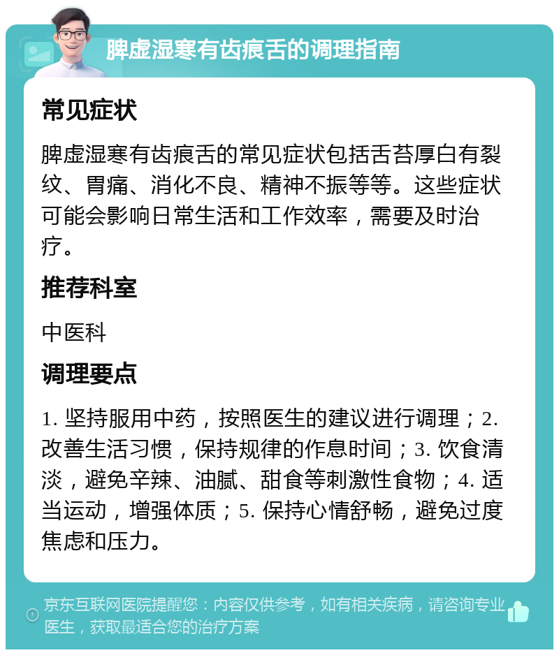 脾虚湿寒有齿痕舌的调理指南 常见症状 脾虚湿寒有齿痕舌的常见症状包括舌苔厚白有裂纹、胃痛、消化不良、精神不振等等。这些症状可能会影响日常生活和工作效率，需要及时治疗。 推荐科室 中医科 调理要点 1. 坚持服用中药，按照医生的建议进行调理；2. 改善生活习惯，保持规律的作息时间；3. 饮食清淡，避免辛辣、油腻、甜食等刺激性食物；4. 适当运动，增强体质；5. 保持心情舒畅，避免过度焦虑和压力。