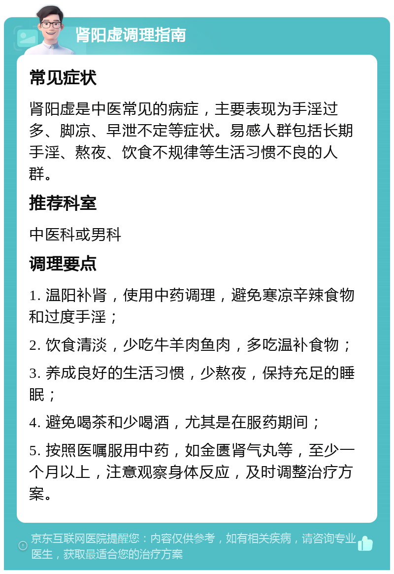 肾阳虚调理指南 常见症状 肾阳虚是中医常见的病症，主要表现为手淫过多、脚凉、早泄不定等症状。易感人群包括长期手淫、熬夜、饮食不规律等生活习惯不良的人群。 推荐科室 中医科或男科 调理要点 1. 温阳补肾，使用中药调理，避免寒凉辛辣食物和过度手淫； 2. 饮食清淡，少吃牛羊肉鱼肉，多吃温补食物； 3. 养成良好的生活习惯，少熬夜，保持充足的睡眠； 4. 避免喝茶和少喝酒，尤其是在服药期间； 5. 按照医嘱服用中药，如金匮肾气丸等，至少一个月以上，注意观察身体反应，及时调整治疗方案。