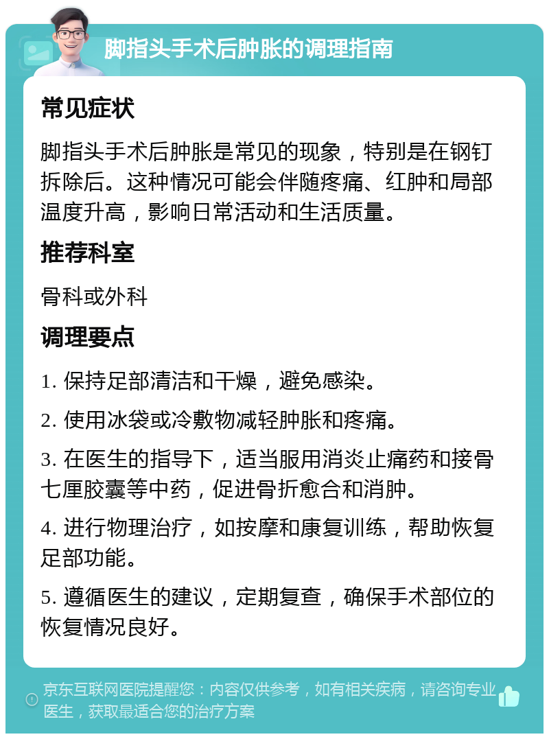 脚指头手术后肿胀的调理指南 常见症状 脚指头手术后肿胀是常见的现象，特别是在钢钉拆除后。这种情况可能会伴随疼痛、红肿和局部温度升高，影响日常活动和生活质量。 推荐科室 骨科或外科 调理要点 1. 保持足部清洁和干燥，避免感染。 2. 使用冰袋或冷敷物减轻肿胀和疼痛。 3. 在医生的指导下，适当服用消炎止痛药和接骨七厘胶囊等中药，促进骨折愈合和消肿。 4. 进行物理治疗，如按摩和康复训练，帮助恢复足部功能。 5. 遵循医生的建议，定期复查，确保手术部位的恢复情况良好。