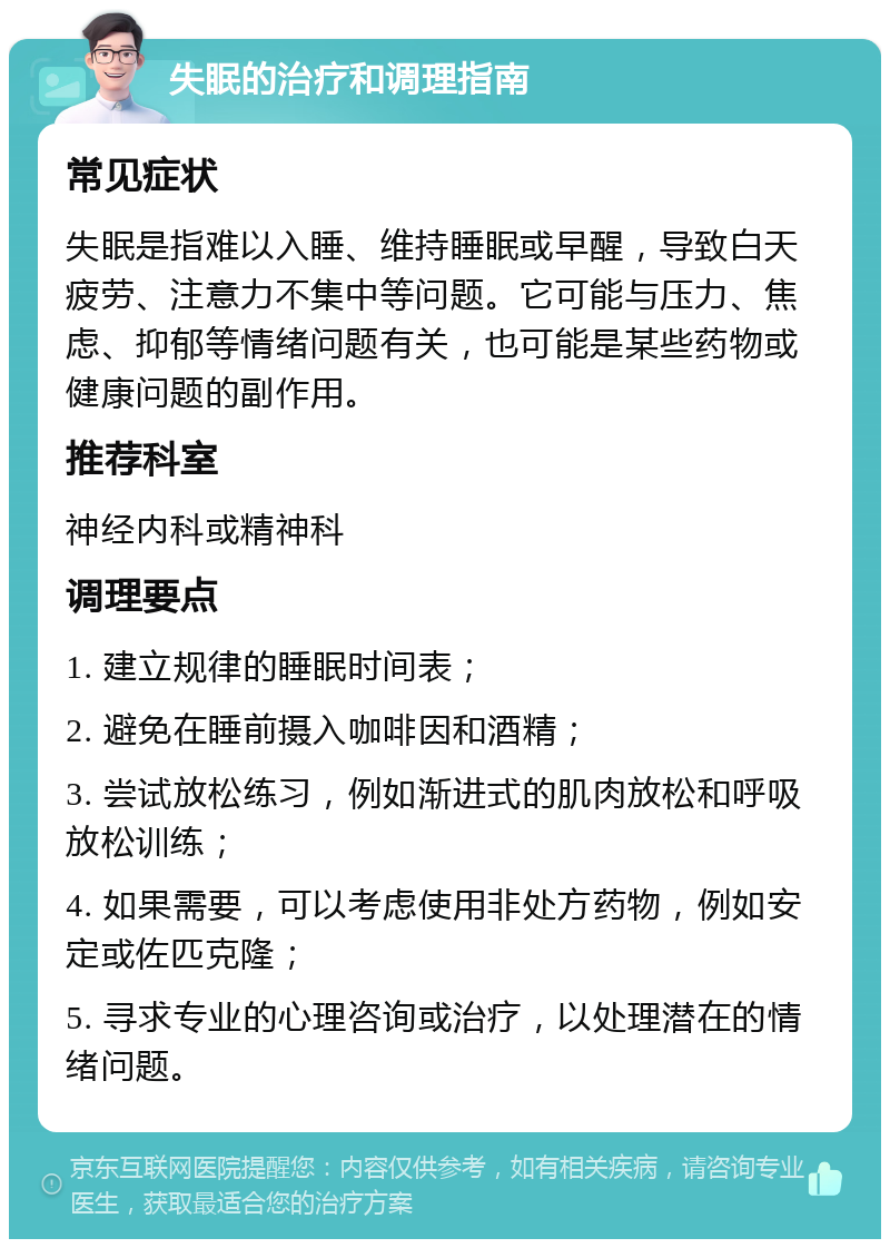 失眠的治疗和调理指南 常见症状 失眠是指难以入睡、维持睡眠或早醒，导致白天疲劳、注意力不集中等问题。它可能与压力、焦虑、抑郁等情绪问题有关，也可能是某些药物或健康问题的副作用。 推荐科室 神经内科或精神科 调理要点 1. 建立规律的睡眠时间表； 2. 避免在睡前摄入咖啡因和酒精； 3. 尝试放松练习，例如渐进式的肌肉放松和呼吸放松训练； 4. 如果需要，可以考虑使用非处方药物，例如安定或佐匹克隆； 5. 寻求专业的心理咨询或治疗，以处理潜在的情绪问题。