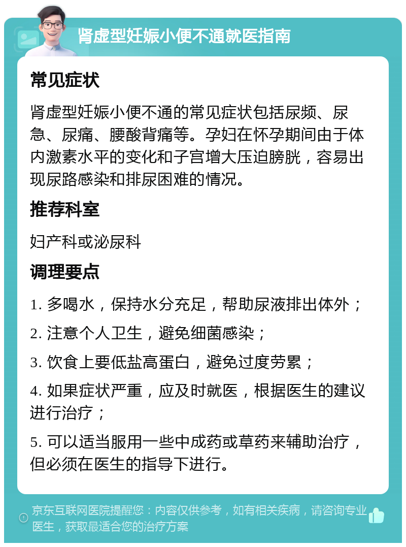 肾虚型妊娠小便不通就医指南 常见症状 肾虚型妊娠小便不通的常见症状包括尿频、尿急、尿痛、腰酸背痛等。孕妇在怀孕期间由于体内激素水平的变化和子宫增大压迫膀胱，容易出现尿路感染和排尿困难的情况。 推荐科室 妇产科或泌尿科 调理要点 1. 多喝水，保持水分充足，帮助尿液排出体外； 2. 注意个人卫生，避免细菌感染； 3. 饮食上要低盐高蛋白，避免过度劳累； 4. 如果症状严重，应及时就医，根据医生的建议进行治疗； 5. 可以适当服用一些中成药或草药来辅助治疗，但必须在医生的指导下进行。