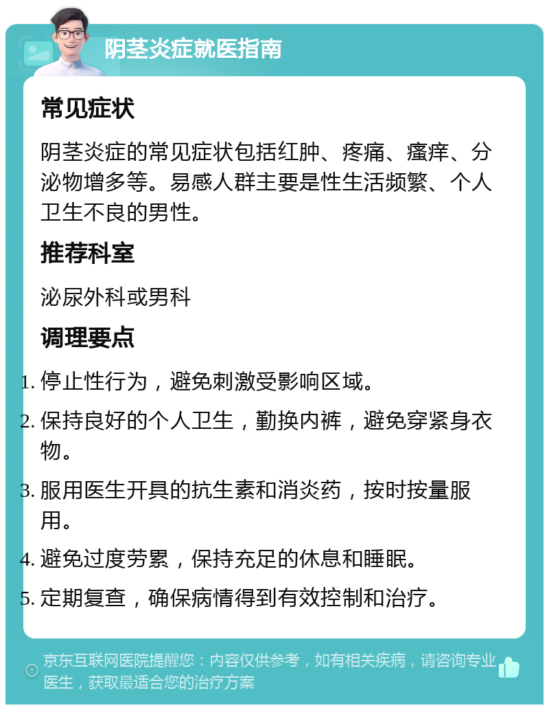 阴茎炎症就医指南 常见症状 阴茎炎症的常见症状包括红肿、疼痛、瘙痒、分泌物增多等。易感人群主要是性生活频繁、个人卫生不良的男性。 推荐科室 泌尿外科或男科 调理要点 停止性行为，避免刺激受影响区域。 保持良好的个人卫生，勤换内裤，避免穿紧身衣物。 服用医生开具的抗生素和消炎药，按时按量服用。 避免过度劳累，保持充足的休息和睡眠。 定期复查，确保病情得到有效控制和治疗。