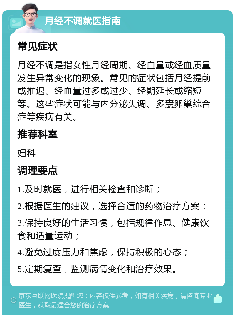 月经不调就医指南 常见症状 月经不调是指女性月经周期、经血量或经血质量发生异常变化的现象。常见的症状包括月经提前或推迟、经血量过多或过少、经期延长或缩短等。这些症状可能与内分泌失调、多囊卵巢综合症等疾病有关。 推荐科室 妇科 调理要点 1.及时就医，进行相关检查和诊断； 2.根据医生的建议，选择合适的药物治疗方案； 3.保持良好的生活习惯，包括规律作息、健康饮食和适量运动； 4.避免过度压力和焦虑，保持积极的心态； 5.定期复查，监测病情变化和治疗效果。