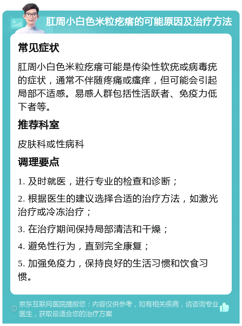 肛周小白色米粒疙瘩的可能原因及治疗方法 常见症状 肛周小白色米粒疙瘩可能是传染性软疣或病毒疣的症状，通常不伴随疼痛或瘙痒，但可能会引起局部不适感。易感人群包括性活跃者、免疫力低下者等。 推荐科室 皮肤科或性病科 调理要点 1. 及时就医，进行专业的检查和诊断； 2. 根据医生的建议选择合适的治疗方法，如激光治疗或冷冻治疗； 3. 在治疗期间保持局部清洁和干燥； 4. 避免性行为，直到完全康复； 5. 加强免疫力，保持良好的生活习惯和饮食习惯。