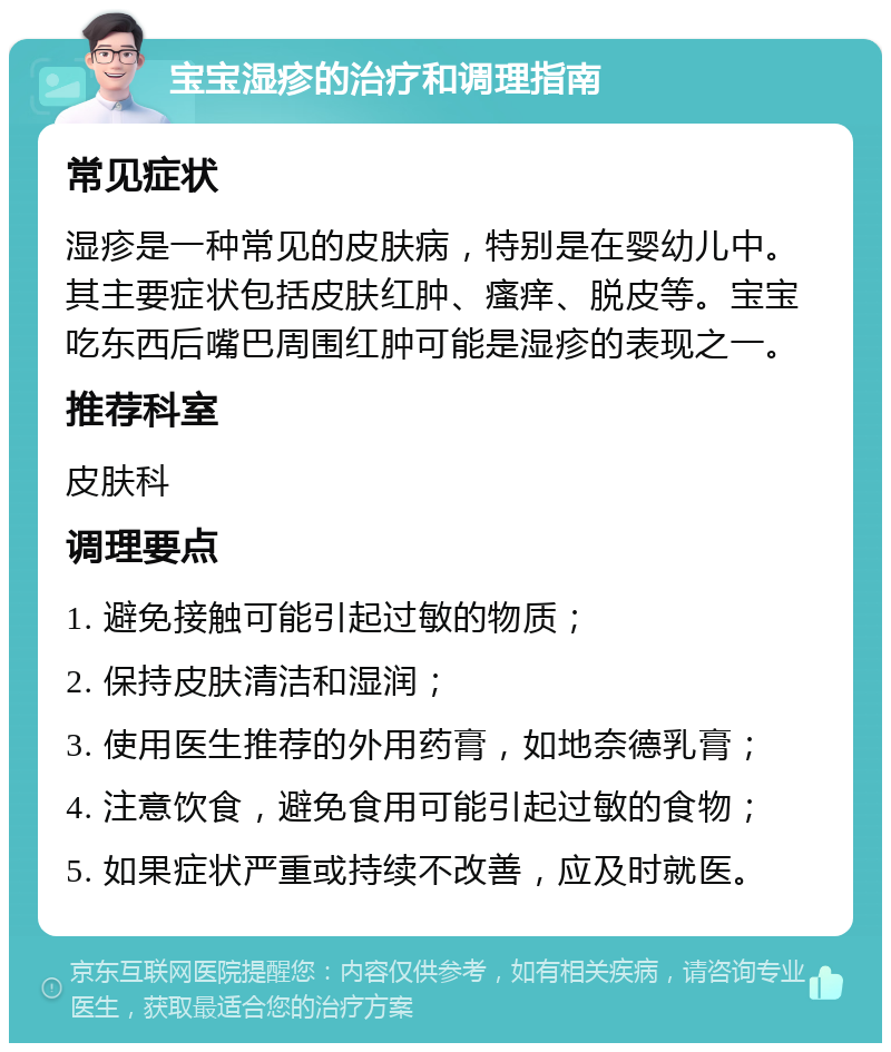 宝宝湿疹的治疗和调理指南 常见症状 湿疹是一种常见的皮肤病，特别是在婴幼儿中。其主要症状包括皮肤红肿、瘙痒、脱皮等。宝宝吃东西后嘴巴周围红肿可能是湿疹的表现之一。 推荐科室 皮肤科 调理要点 1. 避免接触可能引起过敏的物质； 2. 保持皮肤清洁和湿润； 3. 使用医生推荐的外用药膏，如地奈德乳膏； 4. 注意饮食，避免食用可能引起过敏的食物； 5. 如果症状严重或持续不改善，应及时就医。