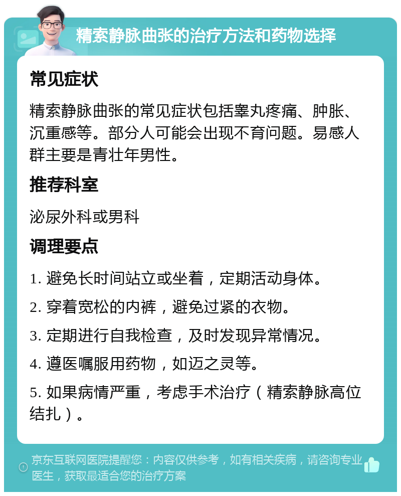 精索静脉曲张的治疗方法和药物选择 常见症状 精索静脉曲张的常见症状包括睾丸疼痛、肿胀、沉重感等。部分人可能会出现不育问题。易感人群主要是青壮年男性。 推荐科室 泌尿外科或男科 调理要点 1. 避免长时间站立或坐着，定期活动身体。 2. 穿着宽松的内裤，避免过紧的衣物。 3. 定期进行自我检查，及时发现异常情况。 4. 遵医嘱服用药物，如迈之灵等。 5. 如果病情严重，考虑手术治疗（精索静脉高位结扎）。