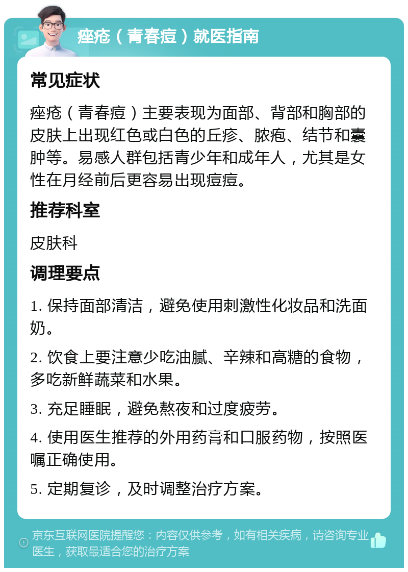 痤疮（青春痘）就医指南 常见症状 痤疮（青春痘）主要表现为面部、背部和胸部的皮肤上出现红色或白色的丘疹、脓疱、结节和囊肿等。易感人群包括青少年和成年人，尤其是女性在月经前后更容易出现痘痘。 推荐科室 皮肤科 调理要点 1. 保持面部清洁，避免使用刺激性化妆品和洗面奶。 2. 饮食上要注意少吃油腻、辛辣和高糖的食物，多吃新鲜蔬菜和水果。 3. 充足睡眠，避免熬夜和过度疲劳。 4. 使用医生推荐的外用药膏和口服药物，按照医嘱正确使用。 5. 定期复诊，及时调整治疗方案。