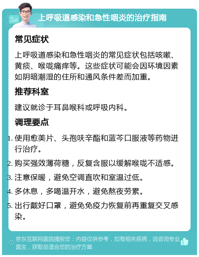 上呼吸道感染和急性咽炎的治疗指南 常见症状 上呼吸道感染和急性咽炎的常见症状包括咳嗽、黄痰、喉咙痛痒等。这些症状可能会因环境因素如阴暗潮湿的住所和通风条件差而加重。 推荐科室 建议就诊于耳鼻喉科或呼吸内科。 调理要点 使用愈美片、头孢呋辛酯和蓝芩口服液等药物进行治疗。 购买强效薄荷糖，反复含服以缓解喉咙不适感。 注意保暖，避免空调直吹和室温过低。 多休息，多喝温开水，避免熬夜劳累。 出行戴好口罩，避免免疫力恢复前再重复交叉感染。