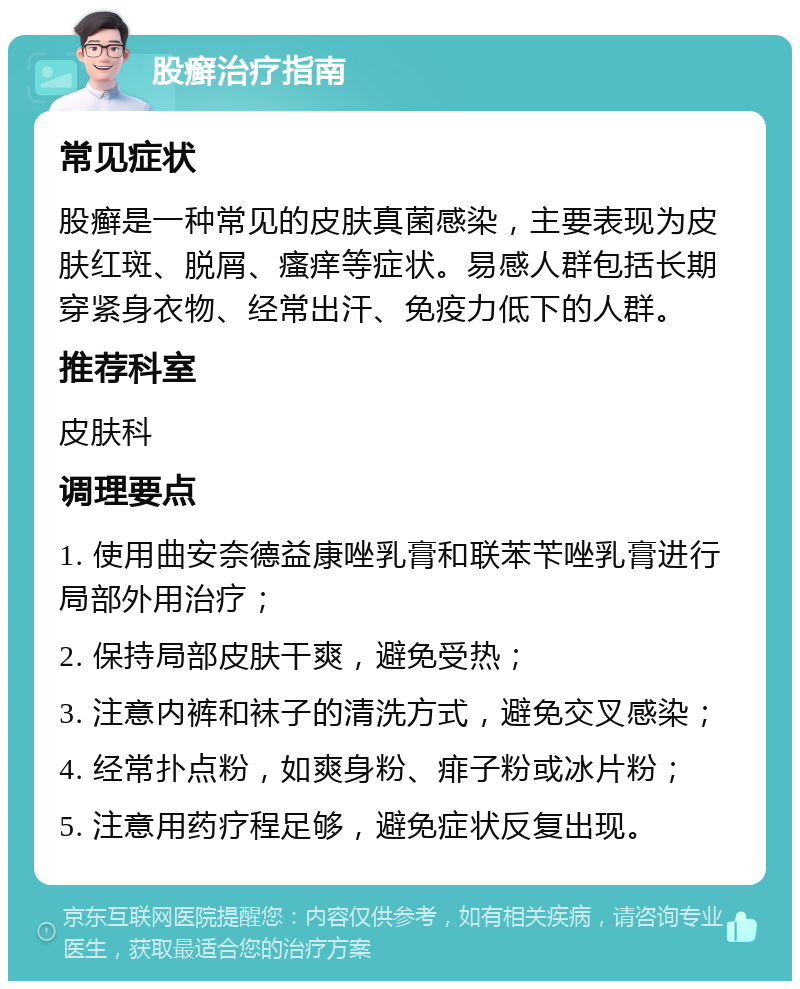 股癣治疗指南 常见症状 股癣是一种常见的皮肤真菌感染，主要表现为皮肤红斑、脱屑、瘙痒等症状。易感人群包括长期穿紧身衣物、经常出汗、免疫力低下的人群。 推荐科室 皮肤科 调理要点 1. 使用曲安奈德益康唑乳膏和联苯苄唑乳膏进行局部外用治疗； 2. 保持局部皮肤干爽，避免受热； 3. 注意内裤和袜子的清洗方式，避免交叉感染； 4. 经常扑点粉，如爽身粉、痱子粉或冰片粉； 5. 注意用药疗程足够，避免症状反复出现。