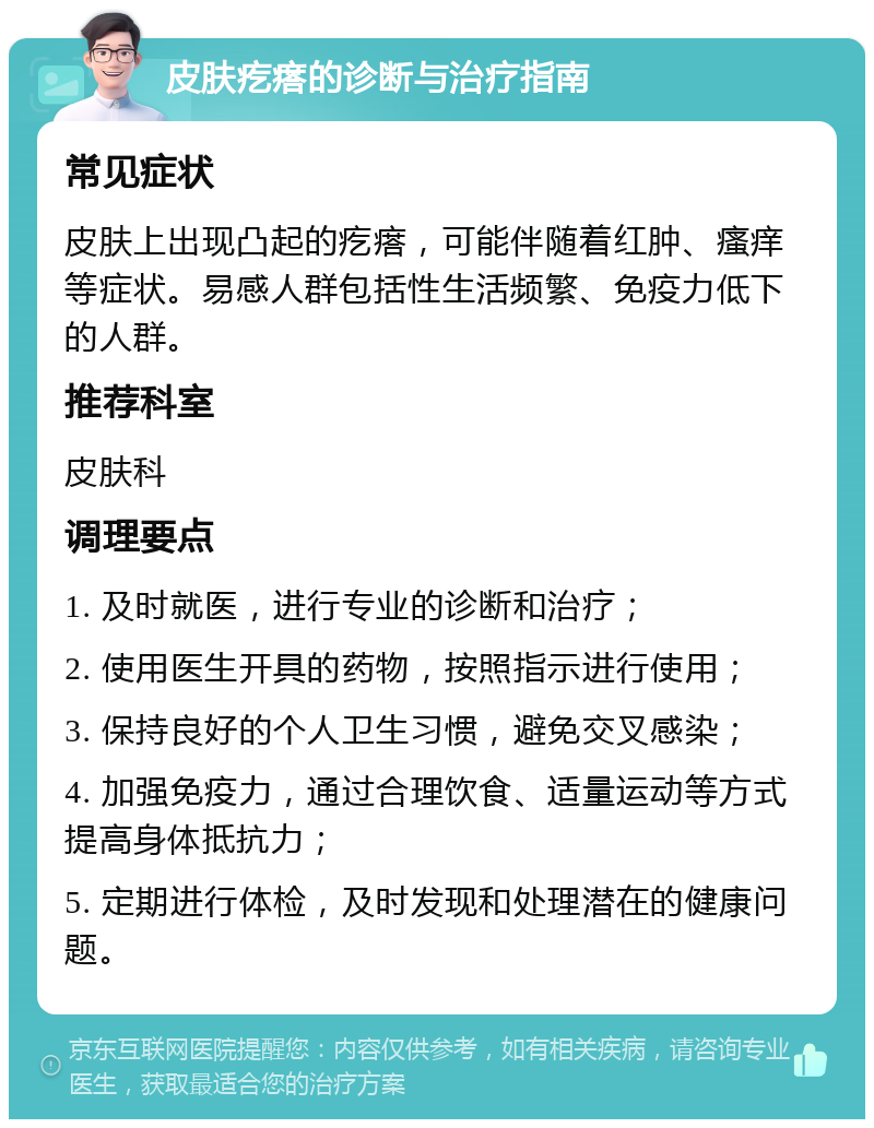 皮肤疙瘩的诊断与治疗指南 常见症状 皮肤上出现凸起的疙瘩，可能伴随着红肿、瘙痒等症状。易感人群包括性生活频繁、免疫力低下的人群。 推荐科室 皮肤科 调理要点 1. 及时就医，进行专业的诊断和治疗； 2. 使用医生开具的药物，按照指示进行使用； 3. 保持良好的个人卫生习惯，避免交叉感染； 4. 加强免疫力，通过合理饮食、适量运动等方式提高身体抵抗力； 5. 定期进行体检，及时发现和处理潜在的健康问题。