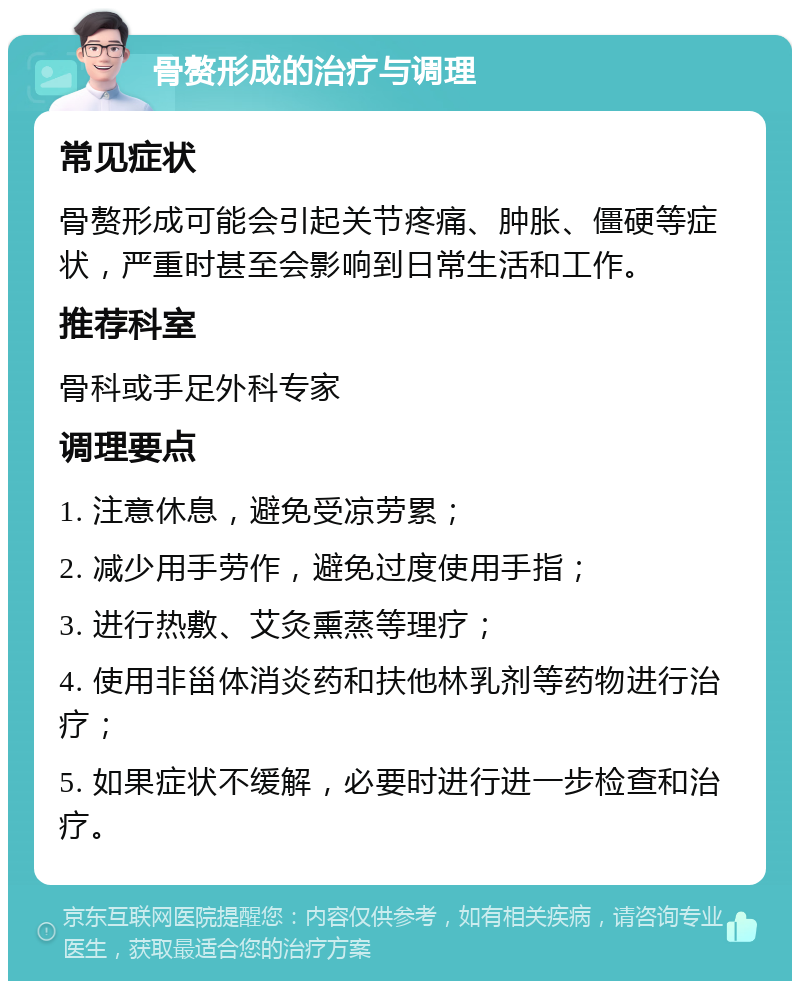 骨赘形成的治疗与调理 常见症状 骨赘形成可能会引起关节疼痛、肿胀、僵硬等症状，严重时甚至会影响到日常生活和工作。 推荐科室 骨科或手足外科专家 调理要点 1. 注意休息，避免受凉劳累； 2. 减少用手劳作，避免过度使用手指； 3. 进行热敷、艾灸熏蒸等理疗； 4. 使用非甾体消炎药和扶他林乳剂等药物进行治疗； 5. 如果症状不缓解，必要时进行进一步检查和治疗。