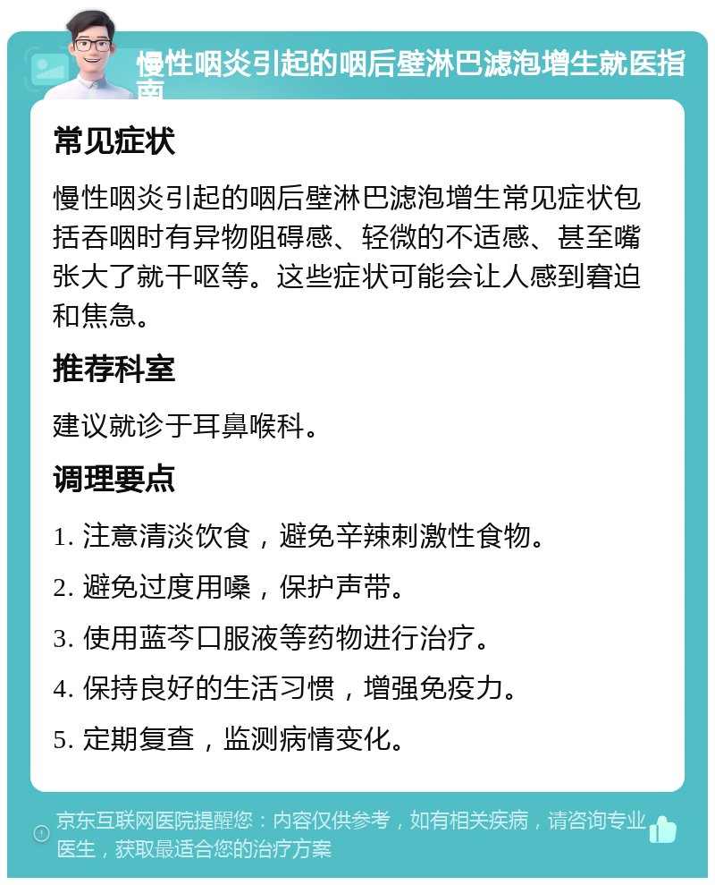 慢性咽炎引起的咽后壁淋巴滤泡增生就医指南 常见症状 慢性咽炎引起的咽后壁淋巴滤泡增生常见症状包括吞咽时有异物阻碍感、轻微的不适感、甚至嘴张大了就干呕等。这些症状可能会让人感到窘迫和焦急。 推荐科室 建议就诊于耳鼻喉科。 调理要点 1. 注意清淡饮食，避免辛辣刺激性食物。 2. 避免过度用嗓，保护声带。 3. 使用蓝芩口服液等药物进行治疗。 4. 保持良好的生活习惯，增强免疫力。 5. 定期复查，监测病情变化。