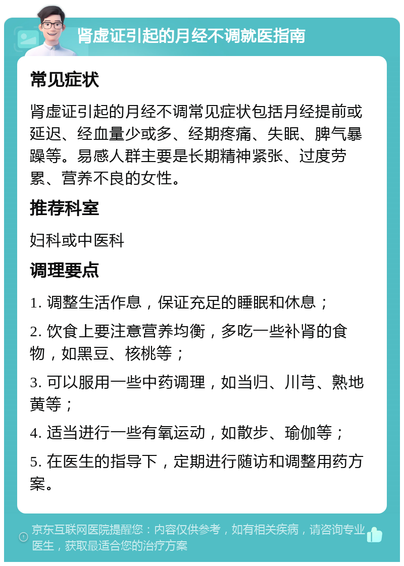 肾虚证引起的月经不调就医指南 常见症状 肾虚证引起的月经不调常见症状包括月经提前或延迟、经血量少或多、经期疼痛、失眠、脾气暴躁等。易感人群主要是长期精神紧张、过度劳累、营养不良的女性。 推荐科室 妇科或中医科 调理要点 1. 调整生活作息，保证充足的睡眠和休息； 2. 饮食上要注意营养均衡，多吃一些补肾的食物，如黑豆、核桃等； 3. 可以服用一些中药调理，如当归、川芎、熟地黄等； 4. 适当进行一些有氧运动，如散步、瑜伽等； 5. 在医生的指导下，定期进行随访和调整用药方案。