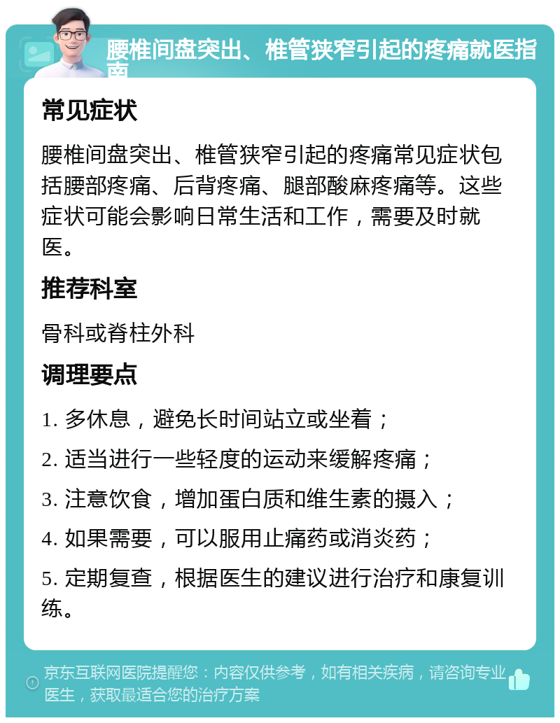 腰椎间盘突出、椎管狭窄引起的疼痛就医指南 常见症状 腰椎间盘突出、椎管狭窄引起的疼痛常见症状包括腰部疼痛、后背疼痛、腿部酸麻疼痛等。这些症状可能会影响日常生活和工作，需要及时就医。 推荐科室 骨科或脊柱外科 调理要点 1. 多休息，避免长时间站立或坐着； 2. 适当进行一些轻度的运动来缓解疼痛； 3. 注意饮食，增加蛋白质和维生素的摄入； 4. 如果需要，可以服用止痛药或消炎药； 5. 定期复查，根据医生的建议进行治疗和康复训练。