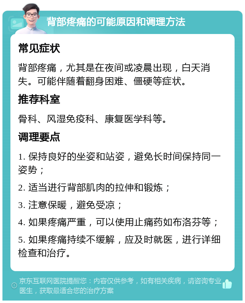 背部疼痛的可能原因和调理方法 常见症状 背部疼痛，尤其是在夜间或凌晨出现，白天消失。可能伴随着翻身困难、僵硬等症状。 推荐科室 骨科、风湿免疫科、康复医学科等。 调理要点 1. 保持良好的坐姿和站姿，避免长时间保持同一姿势； 2. 适当进行背部肌肉的拉伸和锻炼； 3. 注意保暖，避免受凉； 4. 如果疼痛严重，可以使用止痛药如布洛芬等； 5. 如果疼痛持续不缓解，应及时就医，进行详细检查和治疗。