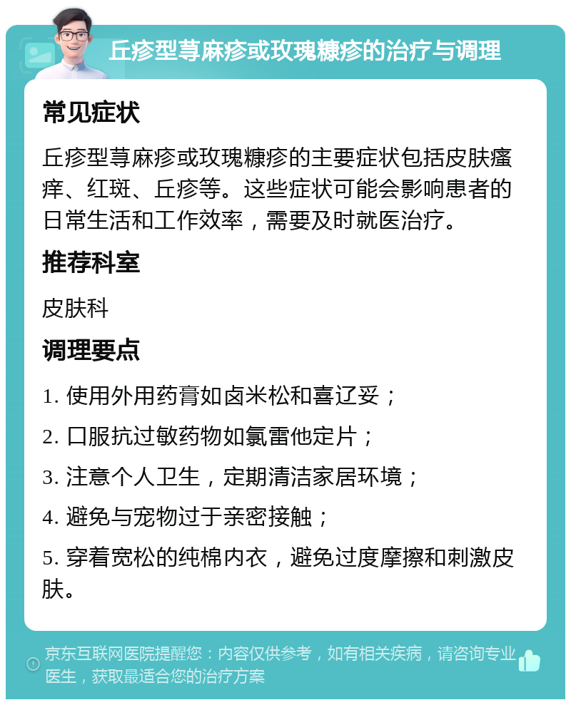 丘疹型荨麻疹或玫瑰糠疹的治疗与调理 常见症状 丘疹型荨麻疹或玫瑰糠疹的主要症状包括皮肤瘙痒、红斑、丘疹等。这些症状可能会影响患者的日常生活和工作效率，需要及时就医治疗。 推荐科室 皮肤科 调理要点 1. 使用外用药膏如卤米松和喜辽妥； 2. 口服抗过敏药物如氯雷他定片； 3. 注意个人卫生，定期清洁家居环境； 4. 避免与宠物过于亲密接触； 5. 穿着宽松的纯棉内衣，避免过度摩擦和刺激皮肤。