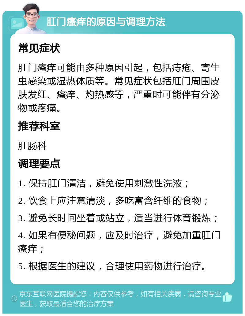 肛门瘙痒的原因与调理方法 常见症状 肛门瘙痒可能由多种原因引起，包括痔疮、寄生虫感染或湿热体质等。常见症状包括肛门周围皮肤发红、瘙痒、灼热感等，严重时可能伴有分泌物或疼痛。 推荐科室 肛肠科 调理要点 1. 保持肛门清洁，避免使用刺激性洗液； 2. 饮食上应注意清淡，多吃富含纤维的食物； 3. 避免长时间坐着或站立，适当进行体育锻炼； 4. 如果有便秘问题，应及时治疗，避免加重肛门瘙痒； 5. 根据医生的建议，合理使用药物进行治疗。