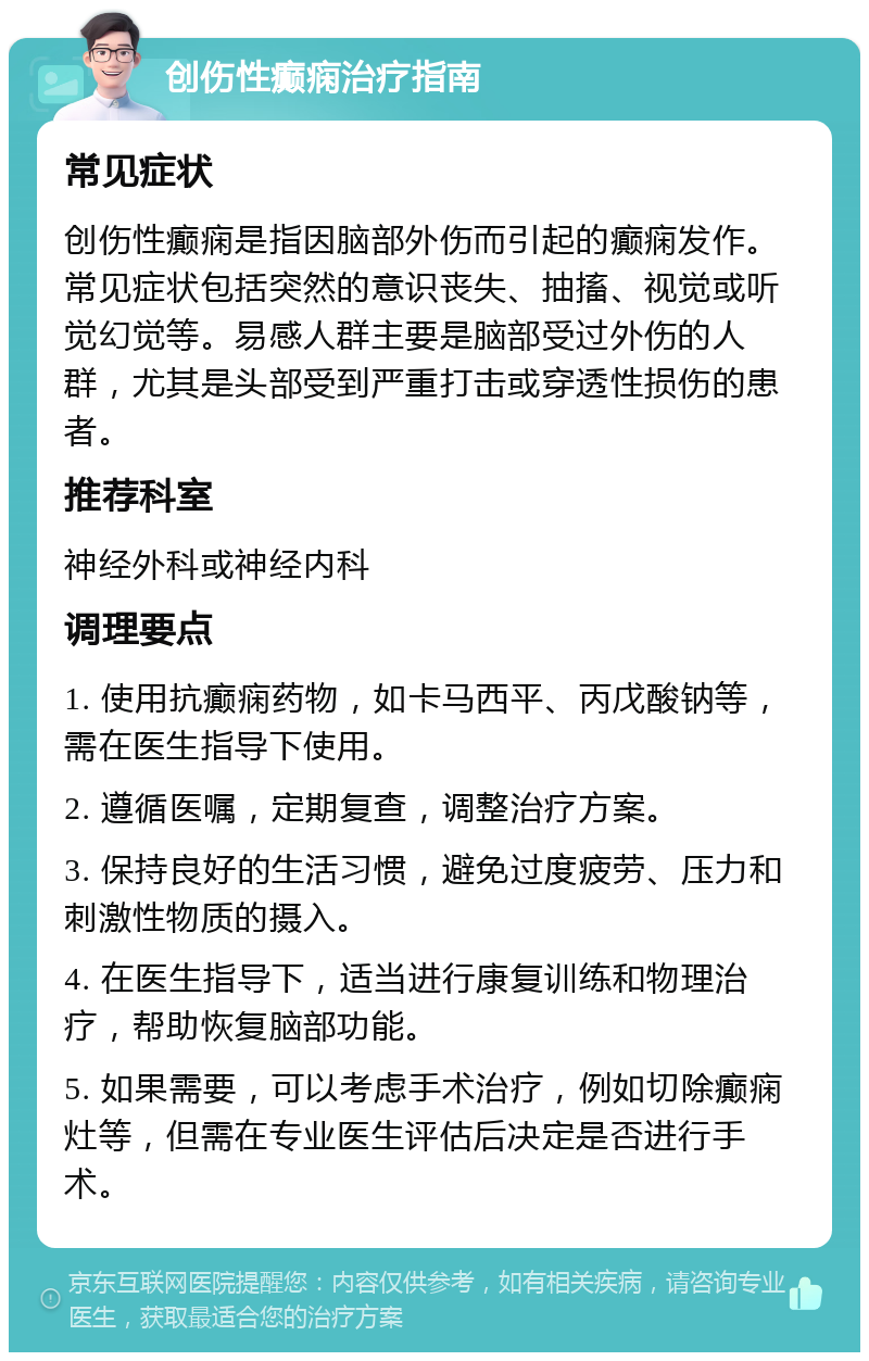 创伤性癫痫治疗指南 常见症状 创伤性癫痫是指因脑部外伤而引起的癫痫发作。常见症状包括突然的意识丧失、抽搐、视觉或听觉幻觉等。易感人群主要是脑部受过外伤的人群，尤其是头部受到严重打击或穿透性损伤的患者。 推荐科室 神经外科或神经内科 调理要点 1. 使用抗癫痫药物，如卡马西平、丙戊酸钠等，需在医生指导下使用。 2. 遵循医嘱，定期复查，调整治疗方案。 3. 保持良好的生活习惯，避免过度疲劳、压力和刺激性物质的摄入。 4. 在医生指导下，适当进行康复训练和物理治疗，帮助恢复脑部功能。 5. 如果需要，可以考虑手术治疗，例如切除癫痫灶等，但需在专业医生评估后决定是否进行手术。